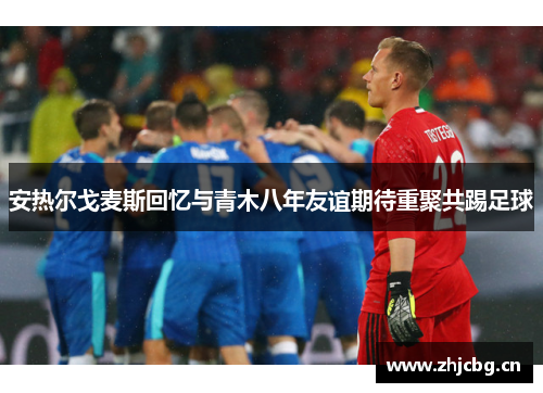 安热尔戈麦斯回忆与青木八年友谊期待重聚共踢足球